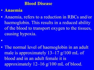 Blood Disease
• Anaemia
• Anaemia, refers to a reduction in RBCs and/or
haemoglobin. This results in a reduced ability
of the blood to transport oxygen to the tissues,
causing hypoxia.
•
• The normal level of haemoglobin in an adult
male is approximately 13–17 g/100 mL of
blood and in an adult female it is
approximately 12–16 g/100 mL of blood.
 