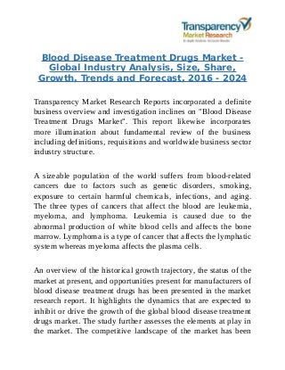 Blood Disease Treatment Drugs Market -
Global Industry Analysis, Size, Share,
Growth, Trends and Forecast, 2016 - 2024
Transparency Market Research Reports incorporated a definite
business overview and investigation inclines on "Blood Disease
Treatment Drugs Market". This report likewise incorporates
more illumination about fundamental review of the business
including definitions, requisitions and worldwide business sector
industry structure.
A sizeable population of the world suffers from blood-related
cancers due to factors such as genetic disorders, smoking,
exposure to certain harmful chemicals, infections, and aging.
The three types of cancers that affect the blood are leukemia,
myeloma, and lymphoma. Leukemia is caused due to the
abnormal production of white blood cells and affects the bone
marrow. Lymphoma is a type of cancer that affects the lymphatic
system whereas myeloma affects the plasma cells.
An overview of the historical growth trajectory, the status of the
market at present, and opportunities present for manufacturers of
blood disease treatment drugs has been presented in the market
research report. It highlights the dynamics that are expected to
inhibit or drive the growth of the global blood disease treatment
drugs market. The study further assesses the elements at play in
the market. The competitive landscape of the market has been
 
