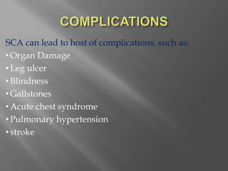 SCA can lead to host of complications, such as:
• Organ Damage
• Leg ulcer
• Blindness
• Gallstones
• Acute chest syndrome
• Pulmonary hypertension
• stroke
 