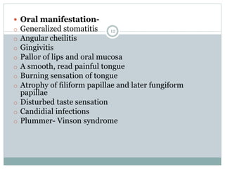 12
 Oral manifestation-
o Generalized stomatitis
o Angular cheilitis
o Gingivitis
o Pallor of lips and oral mucosa
o A smooth, read painful tongue
o Burning sensation of tongue
o Atrophy of filiform papillae and later fungiform
papillae
o Disturbed taste sensation
o Candidial infections
o Plummer- Vinson syndrome
 