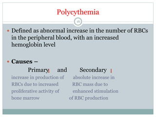Polycythemia
16
 Defined as abnormal increase in the number of RBCs
in the peripheral blood, with an increased
hemoglobin level
 Causes –
Primary and Secondary
increase in production of absolute increase in
RBCs due to increased RBC mass due to
proliferative activity of enhanced stimulation
bone marrow of RBC production
 