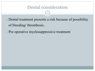 Dental consideration
21
o Dental treatment presents a risk because of possibility
of bleeding/ thrombosis.
o Pre operative myelosuppressive treatment
 