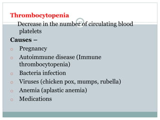 23
Thrombocytopenia
Decrease in the number of circulating blood
platelets
Causes –
o Pregnancy
o Autoimmune disease (Immune
thrombocytopenia)
o Bacteria infection
o Viruses (chicken pox, mumps, rubella)
o Anemia (aplastic anemia)
o Medications
 