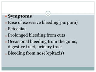 24
 Symptoms
o Ease of excessive bleeding(purpura)
o Petechiae
o Prolonged bleeding from cuts
o Occasional bleeding from the gums,
digestive tract, urinary tract
o Bleeding from nose(epitaxis)
 
