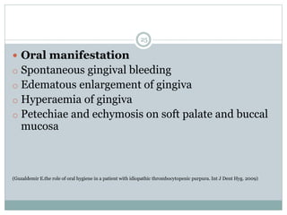 25
 Oral manifestation
o Spontaneous gingival bleeding
o Edematous enlargement of gingiva
o Hyperaemia of gingiva
o Petechiae and echymosis on soft palate and buccal
mucosa
(Guzaldemir E.the role of oral hygiene in a patient with idiopathic thrombocytopenic purpura. Int J Dent Hyg. 2009)
 
