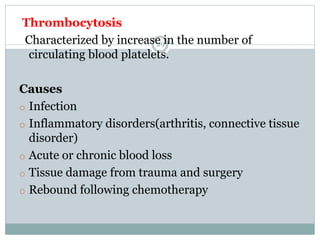 29
Thrombocytosis
Characterized by increase in the number of
circulating blood platelets.
Causes
o Infection
o Inflammatory disorders(arthritis, connective tissue
disorder)
o Acute or chronic blood loss
o Tissue damage from trauma and surgery
o Rebound following chemotherapy
 
