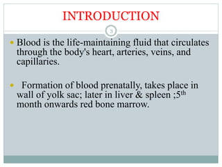 INTRODUCTION
3
 Blood is the life-maintaining fluid that circulates
through the body's heart, arteries, veins, and
capillaries.
 Formation of blood prenatally, takes place in
wall of yolk sac; later in liver & spleen ;5th
month onwards red bone marrow.
 