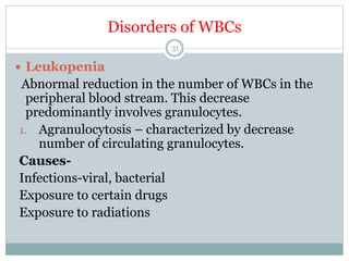 Disorders of WBCs
31
 Leukopenia
Abnormal reduction in the number of WBCs in the
peripheral blood stream. This decrease
predominantly involves granulocytes.
1. Agranulocytosis – characterized by decrease
number of circulating granulocytes.
Causes-
Infections-viral, bacterial
Exposure to certain drugs
Exposure to radiations
 