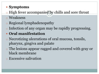 32
 Symptoms
o High fever accompanied by chills and sore throat
o Weakness
o Regional lymphadenopathy
o Infection of any organ may be rapidly progressing.
 Oral manifestation
o Necrotizing ulcerations of oral mucosa, tonsils,
pharynx, gingiva and palate
o The lesions appear ragged and covered with gray or
black membrane
o Excessive salivation
 