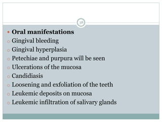 38
 Oral manifestations
o Gingival bleeding
o Gingival hyperplasia
o Petechiae and purpura will be seen
o Ulcerations of the mucosa
o Candidiasis
o Loosening and exfoliation of the teeth
o Leukemic deposits on mucosa
o Leukemic infiltration of salivary glands
 