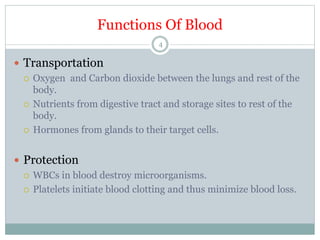 Functions Of Blood
4
 Transportation
 Oxygen and Carbon dioxide between the lungs and rest of the
body.
 Nutrients from digestive tract and storage sites to rest of the
body.
 Hormones from glands to their target cells.
 Protection
 WBCs in blood destroy microorganisms.
 Platelets initiate blood clotting and thus minimize blood loss.
 