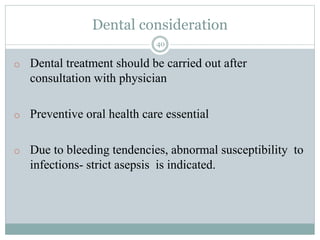 Dental consideration
40
o Dental treatment should be carried out after
consultation with physician
o Preventive oral health care essential
o Due to bleeding tendencies, abnormal susceptibility to
infections- strict asepsis is indicated.
 