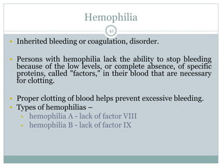 Hemophilia
41
 Inherited bleeding or coagulation, disorder.
 Persons with hemophilia lack the ability to stop bleeding
because of the low levels, or complete absence, of specific
proteins, called "factors," in their blood that are necessary
for clotting.
 Proper clotting of blood helps prevent excessive bleeding.
 Types of hemophilias –
 hemophilia A - lack of factor VIII
 hemophilia B - lack of factor IX
 
