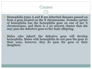 Causes
42
 Hemophilia types A and B are inherited diseases passed on
from a gene located on the X chromosome. Females carrier
of hemophilia has the hemophilia gene on one of her X
chromosomes, and there is a 50 percent chance that she
may pass the defective gene to her male offspring.
 Males who inherit the defective gene will develop
hemophilia. Males with hemophilia do not pass the gene to
their sons; however, they do pass the gene to their
daughters.
 