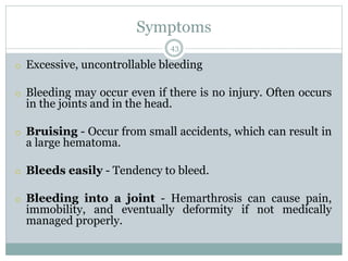 Symptoms
43
o Excessive, uncontrollable bleeding
o Bleeding may occur even if there is no injury. Often occurs
in the joints and in the head.
o Bruising - Occur from small accidents, which can result in
a large hematoma.
o Bleeds easily - Tendency to bleed.
o Bleeding into a joint - Hemarthrosis can cause pain,
immobility, and eventually deformity if not medically
managed properly.
 