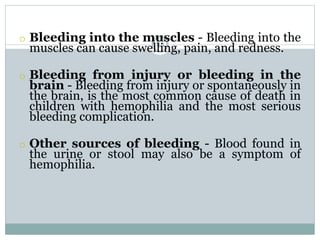 44
o Bleeding into the muscles - Bleeding into the
muscles can cause swelling, pain, and redness.
o Bleeding from injury or bleeding in the
brain - Bleeding from injury or spontaneously in
the brain, is the most common cause of death in
children with hemophilia and the most serious
bleeding complication.
o Other sources of bleeding - Blood found in
the urine or stool may also be a symptom of
hemophilia.
 