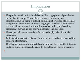 Implication
46
 The public health professional deals with a large group of population
during health camps. These blood disorders have many oral
manifestations. So being a public health dentist evidence of petechiae,
ecchymoses, hematomas or excessive gingival bleeding should direct
the practitioner’s attention toward a possible underlying bleeding
disorders. This will help in early diagnosis of the disorder.
 The suspected patients can be referred to the physician for further
diagnosis.
 Patients with suspected disease should be motivated and educated for
rendering treatment.
 Health programs can be undertaken to improve their health. Vitamins
and iron supplements can be given to them through these programs.

 