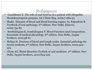 References47
 Guzaldemir E. The role of oral hygiene in a patient with idiopathic
thrombocytopenic purpura. Int J Dent Hyg. 2009;7:289-93
 Shafer. Diseases of blood and blood forming organs. In, Rajendran R.
Textbook of oral pathology, 6th edition. New Delhi, Elsiever,
2009;754-85
 Sembulingum K, Sembulingum P. Blood Function And Composition.
Essentials of medical physiology, 6th edition. New Delhi, Jaypee
brothers, 2012;58-61
 Mohan H. Diseases of blood and lymph nodes. Essential pathology for
dental students, 2nd edition. New Delhi, Jaypee brothers, 2002;424-
502
 Ghom AG. Blood disorders.Textbok of oral medicine, 2nd edition. New
Delhi, Jaypee brothers, 2010;894-925
 
