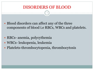 DISORDERS OF BLOOD
7
 Blood disorders can affect any of the three
components of blood i.e RBCs, WBCs and platelets.
 RBCs- anemia, polycythemia
 WBCs- leukopenia, leukemia
 Platelets-thrombocytopenia, thrombocytosis
 
