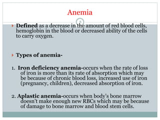 Anemia
8
 Defined as a decrease in the amount of red blood cells,
hemoglobin in the blood or decreased ability of the cells
to carry oxygen.
 Types of anemia-
1. Iron deficiency anemia-occurs when the rate of loss
of iron is more than its rate of absorption which may
be because of chronic blood loss, increased use of iron
(pregnancy, children), decreased absorption of iron.
2. Aplastic anemia-occurs when body’s bone marrow
doesn’t make enough new RBCs which may be because
of damage to bone marrow and blood stem cells.
 