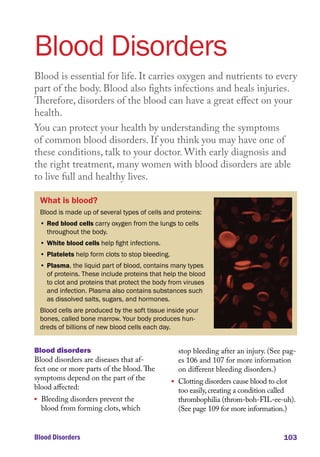 Blood Disorders 103
Blood Disorders
Blood is essential for life. It carries oxygen and nutrients to every
part of the body. Blood also fights infections and heals injuries.
Therefore, disorders of the blood can have a great effect on your
health.
You can protect your health by understanding the symptoms
of common blood disorders. If you think you may have one of
these conditions, talk to your doctor. With early diagnosis and
the right treatment, many women with blood disorders are able
to live full and healthy lives.
What is blood?
Blood is made up of several types of cells and proteins:
• Red blood cells carry oxygen from the lungs to cells
throughout the body.
• White blood cells help fight infections.
• Platelets help form clots to stop bleeding.
• Plasma, the liquid part of blood, contains many types
of proteins. These include proteins that help the blood
to clot and proteins that protect the body from viruses
and infection. Plasma also contains substances such
as dissolved salts, sugars, and hormones.
Blood cells are produced by the soft tissue inside your
bones, called bone marrow. Your body produces hun-
dreds of billions of new blood cells each day.
Blood disorders
Blood disorders are diseases that af-
fect one or more parts of the blood.The
symptoms depend on the part of the
blood affected:
l	 Bleeding disorders prevent the
blood from forming clots, which
stop bleeding after an injury. (See pag-
es 106 and 107 for more information
on different bleeding disorders.)
l	 Clotting disorders cause blood to clot
too easily,creating a condition called
thrombophilia (throm-boh-FIL-ee-uh).
(See page 109 for more information.)
 
