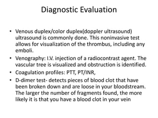 Diagnostic Evaluation
• Venous duplex/color duplex(doppler ultrasound)
ultrasound is commonly done. This noninvasive test
allows for visualization of the thrombus, including any
emboli.
• Venography: I.V. injection of a radiocontrast agent. The
vascular tree is visualized and obstruction is identified.
• Coagulation profiles: PTT, PT/INR,
• D-dimer test- detects pieces of blood clot that have
been broken down and are loose in your bloodstream.
The larger the number of fragments found, the more
likely it is that you have a blood clot in your vein
 