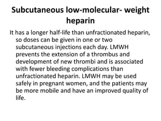 Subcutaneous low-molecular- weight
heparin
It has a longer half-life than unfractionated heparin,
so doses can be given in one or two
subcutaneous injections each day. LMWH
prevents the extension of a thrombus and
development of new thrombi and is associated
with fewer bleeding complications than
unfractionated heparin. LMWH may be used
safely in pregnant women, and the patients may
be more mobile and have an improved quality of
life.
 