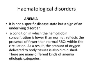 Haematological disorders
ANEMIA
• It is not a speciﬁc disease state but a sign of an
underlying disorder.
• a condition in which the hemoglobin
concentration is lower than normal, reﬂects the
presence of fewer than normal RBCs within the
circulation. As a result, the amount of oxygen
delivered to body tissues is also diminished.
There are many different kinds of anemia
etiologic categories:
 