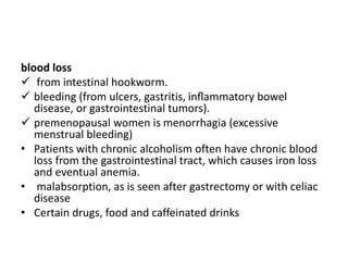 blood loss
 from intestinal hookworm.
 bleeding (from ulcers, gastritis, inﬂammatory bowel
disease, or gastrointestinal tumors).
 premenopausal women is menorrhagia (excessive
menstrual bleeding)
• Patients with chronic alcoholism often have chronic blood
loss from the gastrointestinal tract, which causes iron loss
and eventual anemia.
• malabsorption, as is seen after gastrectomy or with celiac
disease
• Certain drugs, food and caffeinated drinks
 