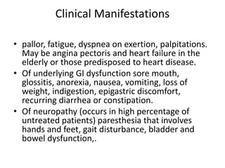 Clinical Manifestations
• pallor, fatigue, dyspnea on exertion, palpitations.
May be angina pectoris and heart failure in the
elderly or those predisposed to heart disease.
• Of underlying GI dysfunction sore mouth,
glossitis, anorexia, nausea, vomiting, loss of
weight, indigestion, epigastric discomfort,
recurring diarrhea or constipation.
• Of neuropathy (occurs in high percentage of
untreated patients) paresthesia that involves
hands and feet, gait disturbance, bladder and
bowel dysfunction,.
 