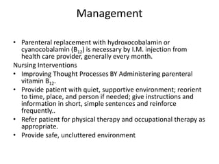 Management
• Parenteral replacement with hydroxocobalamin or
cyanocobalamin (B12) is necessary by I.M. injection from
health care provider, generally every month.
Nursing Interventions
• Improving Thought Processes BY Administering parenteral
vitamin B12.
• Provide patient with quiet, supportive environment; reorient
to time, place, and person if needed; give instructions and
information in short, simple sentences and reinforce
frequently..
• Refer patient for physical therapy and occupational therapy as
appropriate.
• Provide safe, uncluttered environment;
 