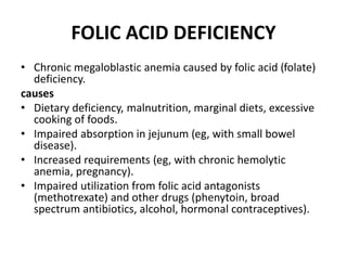 FOLIC ACID DEFICIENCY
• Chronic megaloblastic anemia caused by folic acid (folate)
deficiency.
causes
• Dietary deficiency, malnutrition, marginal diets, excessive
cooking of foods.
• Impaired absorption in jejunum (eg, with small bowel
disease).
• Increased requirements (eg, with chronic hemolytic
anemia, pregnancy).
• Impaired utilization from folic acid antagonists
(methotrexate) and other drugs (phenytoin, broad
spectrum antibiotics, alcohol, hormonal contraceptives).
 