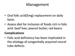 Management
• Oral folic acid(5mg) replacement on daily
basis.
• Assess diet for inclusion of foods rich in folic
acid: beef liver, peanut butter, red beans
Complications
• Folic acid deficiency has been implicated in
the etiology of congenitally acquired neural
tube defects.
 