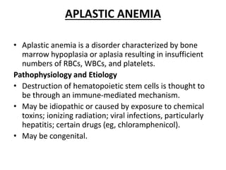 APLASTIC ANEMIA
• Aplastic anemia is a disorder characterized by bone
marrow hypoplasia or aplasia resulting in insufficient
numbers of RBCs, WBCs, and platelets.
Pathophysiology and Etiology
• Destruction of hematopoietic stem cells is thought to
be through an immune-mediated mechanism.
• May be idiopathic or caused by exposure to chemical
toxins; ionizing radiation; viral infections, particularly
hepatitis; certain drugs (eg, chloramphenicol).
• May be congenital.
 