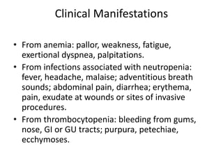Clinical Manifestations
• From anemia: pallor, weakness, fatigue,
exertional dyspnea, palpitations.
• From infections associated with neutropenia:
fever, headache, malaise; adventitious breath
sounds; abdominal pain, diarrhea; erythema,
pain, exudate at wounds or sites of invasive
procedures.
• From thrombocytopenia: bleeding from gums,
nose, GI or GU tracts; purpura, petechiae,
ecchymoses.
 