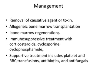 Management
• Removal of causative agent or toxin.
• Allogeneic bone marrow transplantation
• bone marrow regeneration;.
• Immunosuppressive treatment with
corticosteroids, cyclosporine,
cyclophosphamide,.
• Supportive treatment includes platelet and
RBC transfusions, antibiotics, and antifungals
 