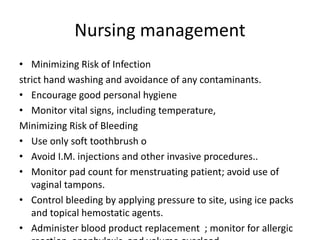 Nursing management
• Minimizing Risk of Infection
strict hand washing and avoidance of any contaminants.
• Encourage good personal hygiene
• Monitor vital signs, including temperature,
Minimizing Risk of Bleeding
• Use only soft toothbrush o
• Avoid I.M. injections and other invasive procedures..
• Monitor pad count for menstruating patient; avoid use of
vaginal tampons.
• Control bleeding by applying pressure to site, using ice packs
and topical hemostatic agents.
• Administer blood product replacement ; monitor for allergic
 