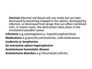 Extrinsic (Normal red blood cells are made but are later
destroyed by becoming trapped in the spleen, destroyed by
infection, or destroyed from drugs that can affect red blood
cells. In severe cases, the destruction takes place in the
circulation) possible causes
Infections e.g cytomegalovirus, hepatitis,typhoid fever
Medications e.g penicilin,antimalarials, sulfa medications
Leukemia or lymphomas
An overactive spleen hypersplenism
Autoimmune haemolytic disease
Autoimmune disorders e.g rheumatoid arthritis
 