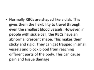 • Normally RBCs are shaped like a disk. This
gives them the flexibility to travel through
even the smallest blood vessels. However, in
people with sickle cell, the RBCs have an
abnormal crescent shape. This makes them
sticky and rigid. They can get trapped in small
vessels and block blood from reaching
different parts of the body. This can cause
pain and tissue damage
 