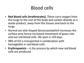 Blood cells
• Red blood cells (erythrocytes). These carry oxygen from
the lungs to the rest of the body and carbon dioxide as a
waste product, away from the tissues and back to the
lungs
• Normal are disk shaped (biconcave)which increases the
surface area hence increased movement of gases into
and out red blood cells. life span is 120 days.
• 98% of O2 is transported in combination with
hemoglobin in red blood cells.
• Erythropoeisis – is the process by which new red blood
cells are produced.
 