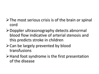 The most serious crisis is of the brain or spinal
cord
Doppler ultrasonography detects abnormal
blood flow indicative of arterial stenosis and
this predicts stroke in children
Can be largely prevented by blood
transfusions
Hand foot syndrome is the first presentation
of the disease
 