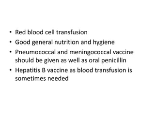 • Red blood cell transfusion
• Good general nutrition and hygiene
• Pneumococcal and meningococcal vaccine
should be given as well as oral penicillin
• Hepatitis B vaccine as blood transfusion is
sometimes needed
 