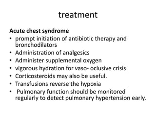 treatment
Acute chest syndrome
• prompt initiation of antibiotic therapy and
bronchodilators
• Administration of analgesics
• Administer supplemental oxygen
• vigorous hydration for vaso- oclusive crisis
• Corticosteroids may also be useful.
• Transfusions reverse the hypoxia
• Pulmonary function should be monitored
regularly to detect pulmonary hypertension early.
 