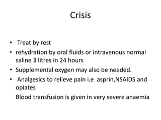 Crisis
• Treat by rest
• rehydration by oral fluids or intravenous normal
saline 3 litres in 24 hours
• Supplemental oxygen may also be needed.
• Analgesics to relieve pain i.e asprin,NSAIDS and
opiates
Blood transfusion is given in very severe anaemia
 