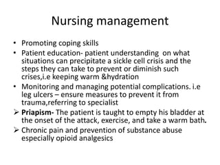 Nursing management
• Promoting coping skills
• Patient education- patient understanding on what
situations can precipitate a sickle cell crisis and the
steps they can take to prevent or diminish such
crises,i.e keeping warm &hydration
• Monitoring and managing potential complications. i.e
leg ulcers – ensure measures to prevent it from
trauma,referring to specialist
 Priapism- The patient is taught to empty his bladder at
the onset of the attack, exercise, and take a warm bath.
 Chronic pain and prevention of substance abuse
especially opioid analgesics
 