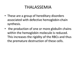 THALASSEMIA
• These are a group of hereditary disorders
associated with defective hemoglobin-chain
synthesis.
• the production of one or more globulin chains
within the hemoglobin molecule is reduced.
This increases the rigidity of the RBCs and thus
the premature destruction of these cells.
 