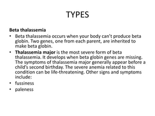 TYPES
Beta thalassemia
• Beta thalassemia occurs when your body can’t produce beta
globin. Two genes, one from each parent, are inherited to
make beta globin.
• Thalassemia major is the most severe form of beta
thalassemia. It develops when beta globin genes are missing.
The symptoms of thalassemia major generally appear before a
child’s second birthday. The severe anemia related to this
condition can be life-threatening. Other signs and symptoms
include:
• fussiness
• paleness
 