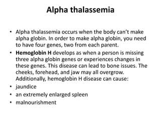 Alpha thalassemia
• Alpha thalassemia occurs when the body can’t make
alpha globin. In order to make alpha globin, you need
to have four genes, two from each parent.
• Hemoglobin H develops as when a person is missing
three alpha globin genes or experiences changes in
these genes. This disease can lead to bone issues. The
cheeks, forehead, and jaw may all overgrow.
Additionally, hemoglobin H disease can cause:
• jaundice
• an extremely enlarged spleen
• malnourishment
 