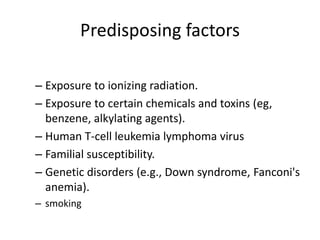 Predisposing factors
– Exposure to ionizing radiation.
– Exposure to certain chemicals and toxins (eg,
benzene, alkylating agents).
– Human T-cell leukemia lymphoma virus
– Familial susceptibility.
– Genetic disorders (e.g., Down syndrome, Fanconi's
anemia).
– smoking
 