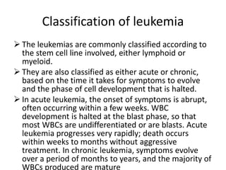 Classification of leukemia
 The leukemias are commonly classified according to
the stem cell line involved, either lymphoid or
myeloid.
 They are also classified as either acute or chronic,
based on the time it takes for symptoms to evolve
and the phase of cell development that is halted.
 In acute leukemia, the onset of symptoms is abrupt,
often occurring within a few weeks. WBC
development is halted at the blast phase, so that
most WBCs are undifferentiated or are blasts. Acute
leukemia progresses very rapidly; death occurs
within weeks to months without aggressive
treatment. In chronic leukemia, symptoms evolve
over a period of months to years, and the majority of
WBCs produced are mature
 